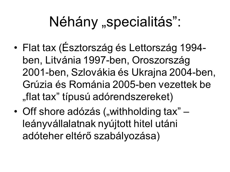 Néhány „specialitás : Flat tax (Észtország és Lettország ben, Litvánia 1997-ben, Oroszország 2001-ben, Szlovákia és Ukrajna 2004-ben, Grúzia és Románia 2005-ben vezettek be „flat tax típusú adórendszereket) Off shore adózás („withholding tax – leányvállalatnak nyújtott hitel utáni adóteher eltérő szabályozása)