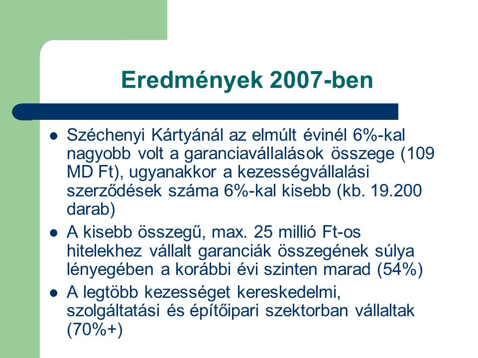 Eredmények 2007-ben Széchenyi Kártyánál az elmúlt évinél 6%-kal nagyobb volt a garanciavállalások összege (109 MD Ft), ugyanakkor a kezességvállalási szerződések száma 6%-kal kisebb (kb.