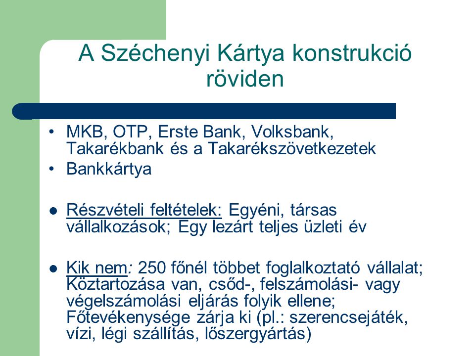 A Széchenyi Kártya konstrukció röviden MKB, OTP, Erste Bank, Volksbank, Takarékbank és a Takarékszövetkezetek Bankkártya Részvételi feltételek: Egyéni, társas vállalkozások; Egy lezárt teljes üzleti év Kik nem: 250 főnél többet foglalkoztató vállalat; Köztartozása van, csőd-, felszámolási- vagy végelszámolási eljárás folyik ellene; Főtevékenysége zárja ki (pl.: szerencsejáték, vízi, légi szállítás, lőszergyártás)