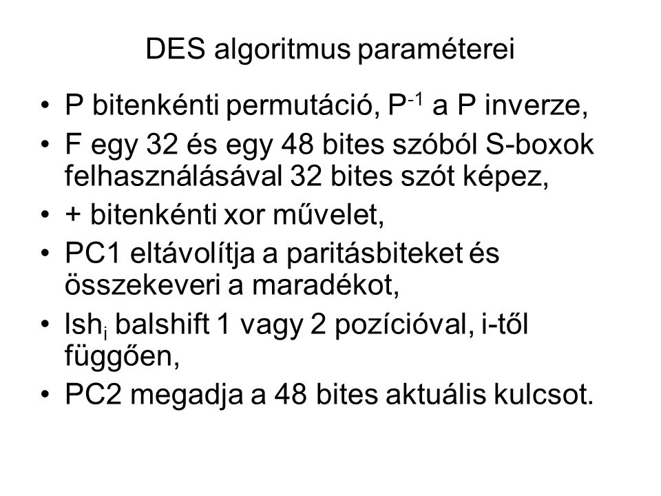 DES algoritmus paraméterei P bitenkénti permutáció, P -1 a P inverze, F egy 32 és egy 48 bites szóból S-boxok felhasználásával 32 bites szót képez, + bitenkénti xor művelet, PC1 eltávolítja a paritásbiteket és összekeveri a maradékot, lsh i balshift 1 vagy 2 pozícióval, i-től függően, PC2 megadja a 48 bites aktuális kulcsot.
