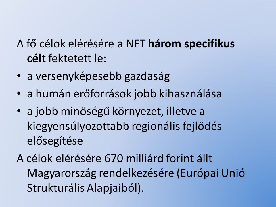 A fő célok elérésére a NFT három specifikus célt fektetett le: a versenyképesebb gazdaság a humán erőforrások jobb kihasználása a jobb minőségű környezet, illetve a kiegyensúlyozottabb regionális fejlődés elősegítése A célok elérésére 670 milliárd forint állt Magyarország rendelkezésére (Európai Unió Strukturális Alapjaiból).