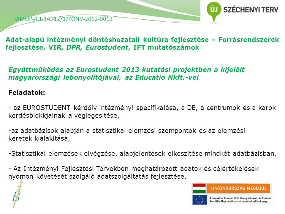 Adat-alapú intézményi döntéshozatali kultúra fejlesztése – Forrásrendszerek fejlesztése, VIR, DPR, Eurostudent, IFT mutatószámok TÁMOP C-12/1/KONV Együttműködés az Eurostudent 2013 kutatási projektben a kijelölt magyarországi lebonyolítójával, az Educatio Nkft.-vel Feladatok: - az EUROSTUDENT kérdőív intézményi specifikálása, a DE, a centrumok és a karok kérdésblokkjainak a véglegesítése, -az adatbázisok alapján a statisztikai elemzési szempontok és az elemzési keretek kialakítása, -Statisztikai elemzések elvégzése, alapjelentések elkészítése mindkét adatbázisban, - Az Intézményi Fejlesztési Tervekben meghatározott adatok és célértékelések nyomon követését szolgáló adatszolgáltatás fejlesztése.