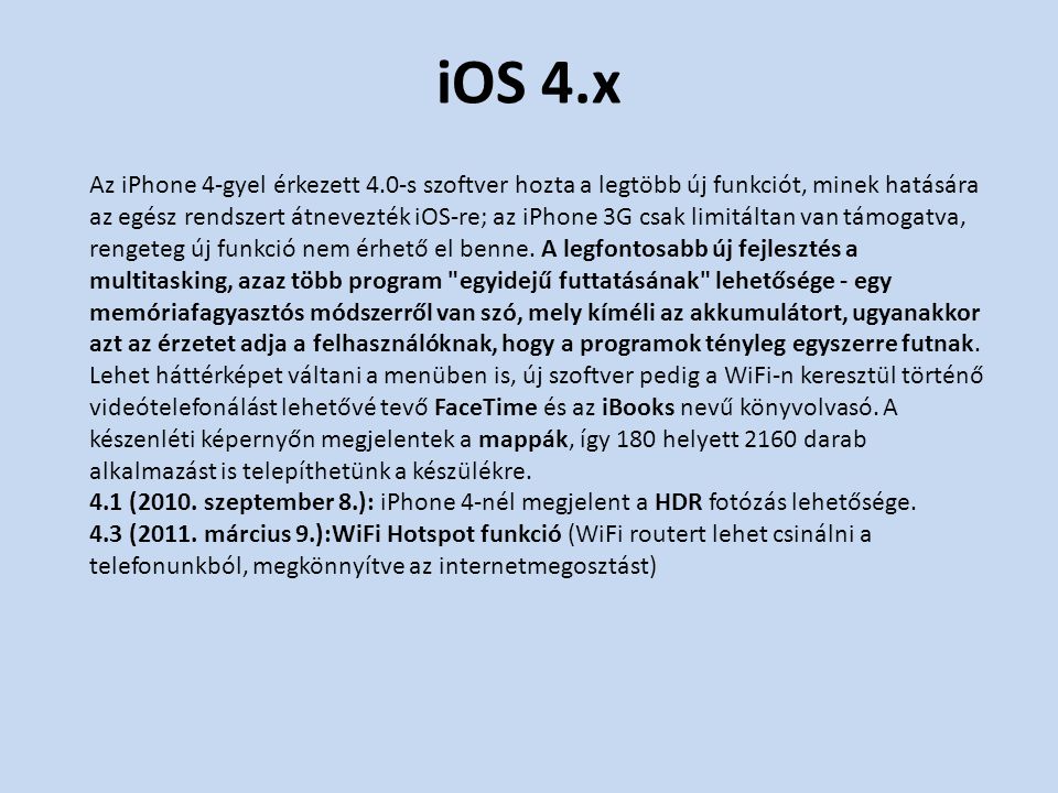 iOS 4.x Az iPhone 4-gyel érkezett 4.0-s szoftver hozta a legtöbb új funkciót, minek hatására az egész rendszert átnevezték iOS-re; az iPhone 3G csak limitáltan van támogatva, rengeteg új funkció nem érhető el benne.