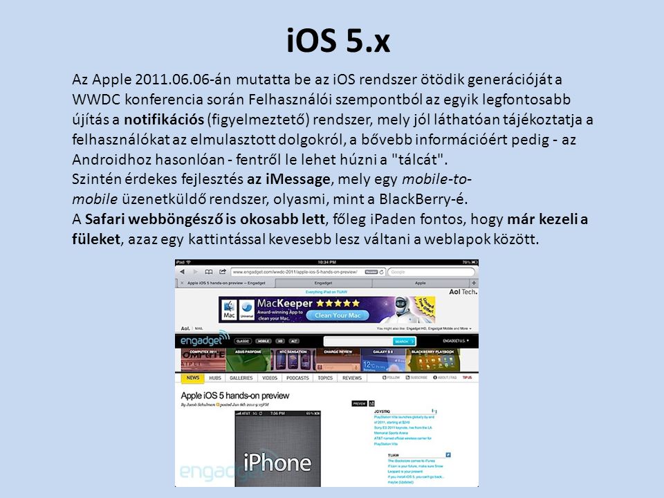 iOS 5.x Az Apple án mutatta be az iOS rendszer ötödik generációját a WWDC konferencia során Felhasználói szempontból az egyik legfontosabb újítás a notifikációs (figyelmeztető) rendszer, mely jól láthatóan tájékoztatja a felhasználókat az elmulasztott dolgokról, a bővebb információért pedig - az Androidhoz hasonlóan - fentről le lehet húzni a tálcát .