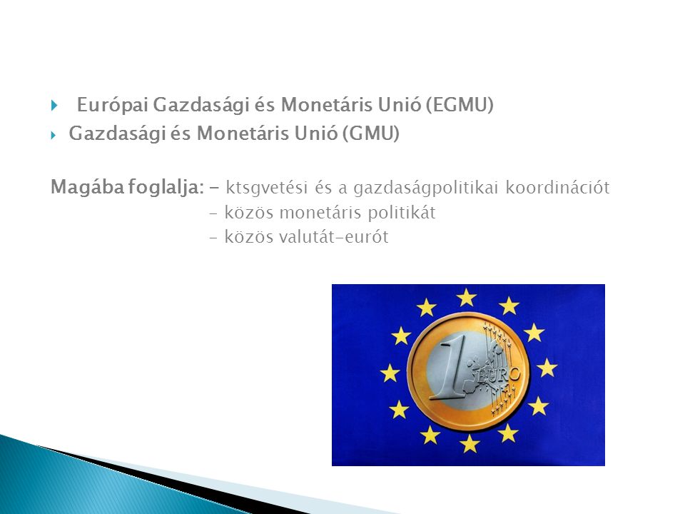  Európai Gazdasági és Monetáris Unió (EGMU)  Gazdasági és Monetáris Unió (GMU) Magába foglalja: - ktsgvetési és a gazdaságpolitikai koordinációt - közös monetáris politikát - közös valutát-eurót