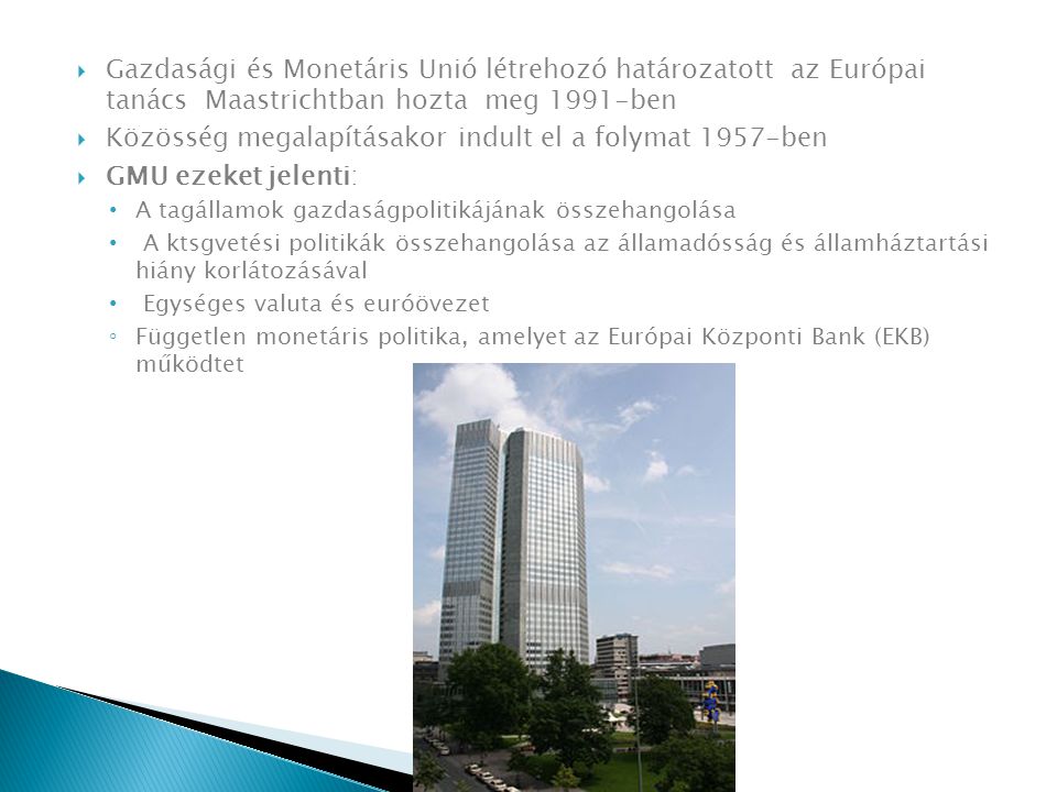  Gazdasági és Monetáris Unió létrehozó határozatott az Európai tanács Maastrichtban hozta meg 1991-ben  Közösség megalapításakor indult el a folymat 1957-ben  GMU ezeket jelenti: A tagállamok gazdaságpolitikájának összehangolása A ktsgvetési politikák összehangolása az államadósság és államháztartási hiány korlátozásával Egységes valuta és euróövezet ◦ Független monetáris politika, amelyet az Európai Központi Bank (EKB) működtet