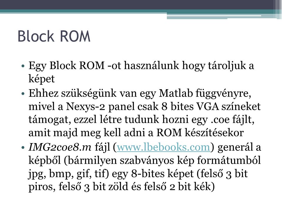 Block ROM Egy Block ROM -ot használunk hogy tároljuk a képet Ehhez szükségünk van egy Matlab függvényre, mivel a Nexys-2 panel csak 8 bites VGA színeket támogat, ezzel létre tudunk hozni egy.coe fájlt, amit majd meg kell adni a ROM készítésekor IMG2coe8.m fájl (  generál a képből (bármilyen szabványos kép formátumból jpg, bmp, gif, tif) egy 8-bites képet (felső 3 bit piros, felső 3 bit zöld és felső 2 bit kék)