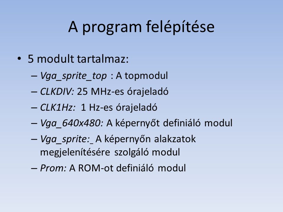 A program felépítése 5 modult tartalmaz: – Vga_sprite_top : A topmodul – CLKDIV: 25 MHz-es órajeladó – CLK1Hz: 1 Hz-es órajeladó – Vga_640x480: A képernyőt definiáló modul – Vga_sprite: A képernyőn alakzatok megjelenítésére szolgáló modul – Prom: A ROM-ot definiáló modul