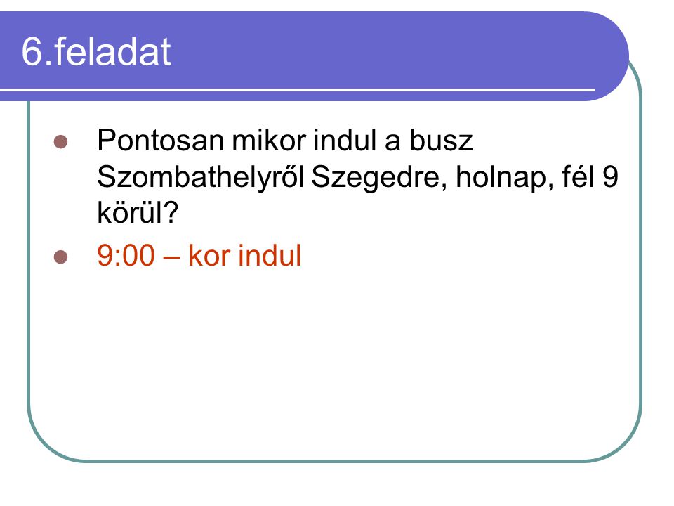 6.feladat Pontosan mikor indul a busz Szombathelyről Szegedre, holnap, fél 9 körül.