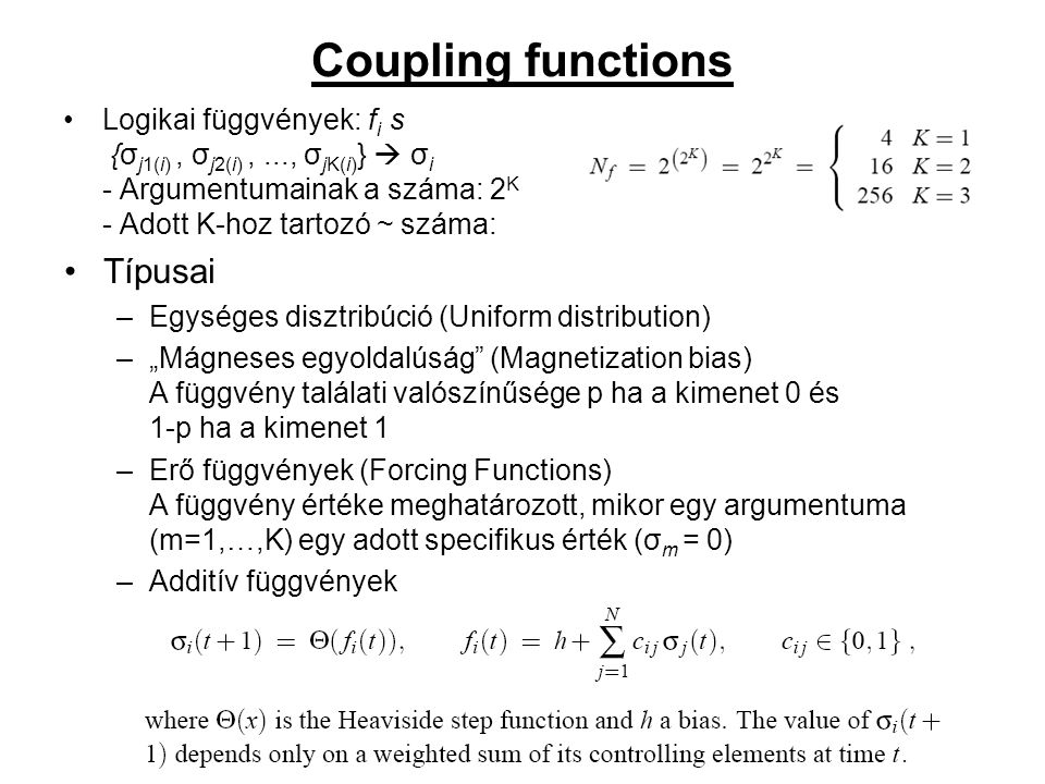 Coupling functions Logikai függvények: f i s {σ j1(i), σ j2(i),..., σ jK(i) }  σ i - Argumentumainak a száma: 2 K - Adott K-hoz tartozó ~ száma: Típusai –Egységes disztribúció (Uniform distribution) –„Mágneses egyoldalúság (Magnetization bias) A függvény találati valószínűsége p ha a kimenet 0 és 1-p ha a kimenet 1 –Erő függvények (Forcing Functions) A függvény értéke meghatározott, mikor egy argumentuma (m=1,…,K) egy adott specifikus érték (σ m = 0) –Additív függvények