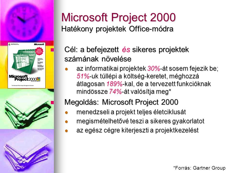 Microsoft Project 2000 Hatékony projektek Office-módra Cél: a befejezett és sikeres projektek számának növelése Cél: a befejezett és sikeres projektek számának növelése az informatikai projektek 30%-át sosem fejezik be; 51%-uk túllépi a költség-keretet, méghozzá átlagosan 189%-kal, de a tervezett funkcióknak mindössze 74%-át valósítja meg* az informatikai projektek 30%-át sosem fejezik be; 51%-uk túllépi a költség-keretet, méghozzá átlagosan 189%-kal, de a tervezett funkcióknak mindössze 74%-át valósítja meg* Megoldás: Microsoft Project 2000 Megoldás: Microsoft Project 2000 menedzseli a projekt teljes életciklusát menedzseli a projekt teljes életciklusát megismételhetővé teszi a sikeres gyakorlatot megismételhetővé teszi a sikeres gyakorlatot az egész cégre kiterjeszti a projektkezelést az egész cégre kiterjeszti a projektkezelést *Forrás: Gartner Group