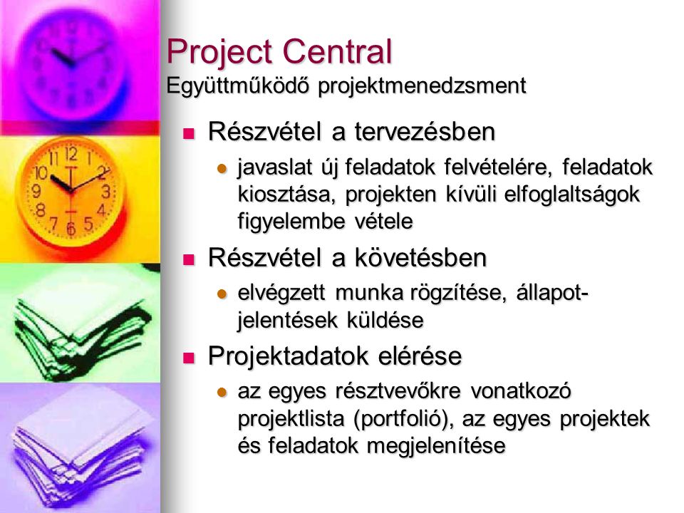 Project Central Együttműködő projektmenedzsment Részvétel a tervezésben Részvétel a tervezésben javaslat új feladatok felvételére, feladatok kiosztása, projekten kívüli elfoglaltságok figyelembe vétele javaslat új feladatok felvételére, feladatok kiosztása, projekten kívüli elfoglaltságok figyelembe vétele Részvétel a követésben Részvétel a követésben elvégzett munka rögzítése, állapot- jelentések küldése elvégzett munka rögzítése, állapot- jelentések küldése Projektadatok elérése Projektadatok elérése az egyes résztvevőkre vonatkozó projektlista (portfolió), az egyes projektek és feladatok megjelenítése az egyes résztvevőkre vonatkozó projektlista (portfolió), az egyes projektek és feladatok megjelenítése