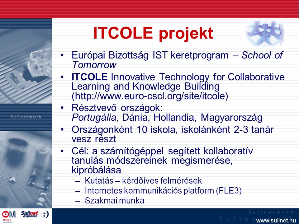 ITCOLE projekt Európai Bizottság IST keretprogram – School of Tomorrow ITCOLE Innovative Technology for Collaborative Learning and Knowledge Building (  Résztvevő országok: Portugália, Dánia, Hollandia, Magyarország Országonként 10 iskola, iskolánként 2-3 tanár vesz részt Cél: a számítógéppel segített kollaboratív tanulás módszereinek megismerése, kipróbálása –Kutatás – kérdőíves felmérések –Internetes kommunikációs platform (FLE3) –Szakmai munka