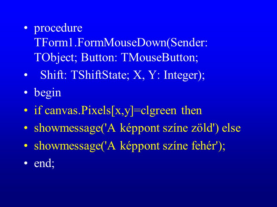 procedure TForm1.FormMouseDown(Sender: TObject; Button: TMouseButton; Shift: TShiftState; X, Y: Integer); begin if canvas.Pixels[x,y]=clgreen then showmessage( A képpont színe zöld ) else showmessage( A képpont színe fehér ); end;
