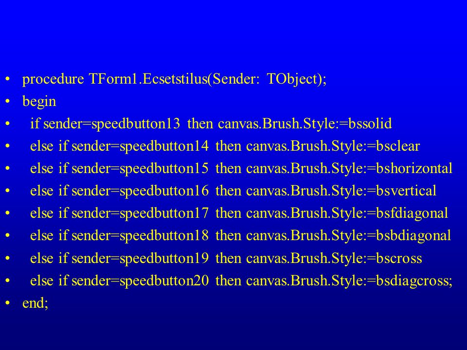procedure TForm1.Ecsetstilus(Sender: TObject); begin if sender=speedbutton13 then canvas.Brush.Style:=bssolid else if sender=speedbutton14 then canvas.Brush.Style:=bsclear else if sender=speedbutton15 then canvas.Brush.Style:=bshorizontal else if sender=speedbutton16 then canvas.Brush.Style:=bsvertical else if sender=speedbutton17 then canvas.Brush.Style:=bsfdiagonal else if sender=speedbutton18 then canvas.Brush.Style:=bsbdiagonal else if sender=speedbutton19 then canvas.Brush.Style:=bscross else if sender=speedbutton20 then canvas.Brush.Style:=bsdiagcross; end;