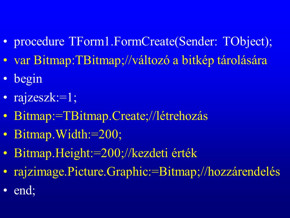 procedure TForm1.FormCreate(Sender: TObject); var Bitmap:TBitmap;//változó a bitkép tárolására begin rajzeszk:=1; Bitmap:=TBitmap.Create;//létrehozás Bitmap.Width:=200; Bitmap.Height:=200;//kezdeti érték rajzimage.Picture.Graphic:=Bitmap;//hozzárendelés end;