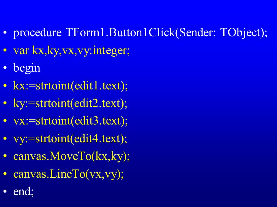 procedure TForm1.Button1Click(Sender: TObject); var kx,ky,vx,vy:integer; begin kx:=strtoint(edit1.text); ky:=strtoint(edit2.text); vx:=strtoint(edit3.text); vy:=strtoint(edit4.text); canvas.MoveTo(kx,ky); canvas.LineTo(vx,vy); end;