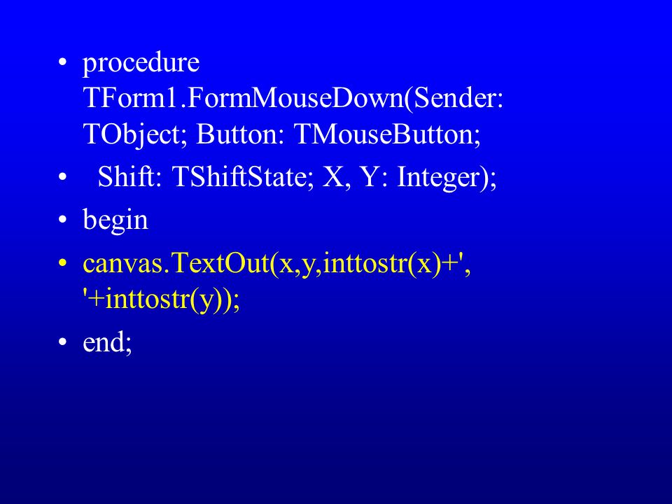procedure TForm1.FormMouseDown(Sender: TObject; Button: TMouseButton; Shift: TShiftState; X, Y: Integer); begin canvas.TextOut(x,y,inttostr(x)+ , +inttostr(y)); end;