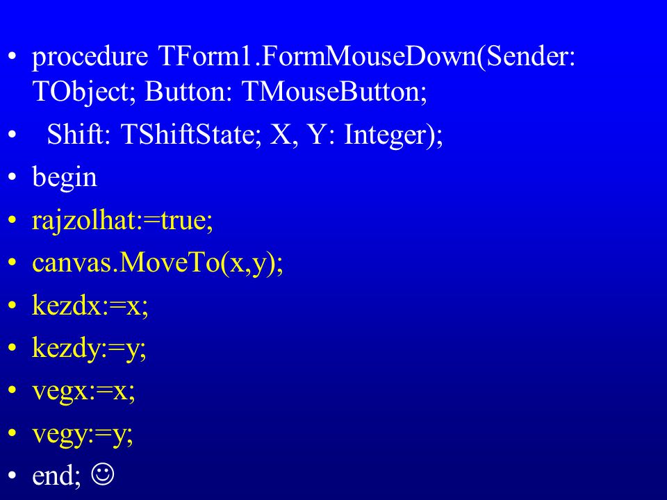procedure TForm1.FormMouseDown(Sender: TObject; Button: TMouseButton; Shift: TShiftState; X, Y: Integer); begin rajzolhat:=true; canvas.MoveTo(x,y); kezdx:=x; kezdy:=y; vegx:=x; vegy:=y; end;