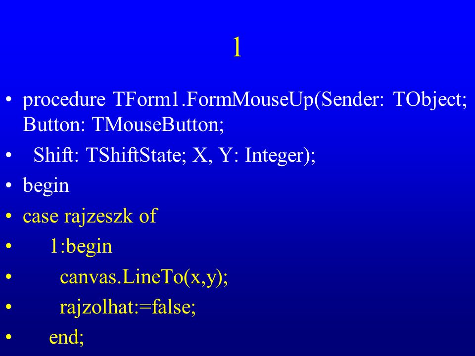 1 procedure TForm1.FormMouseUp(Sender: TObject; Button: TMouseButton; Shift: TShiftState; X, Y: Integer); begin case rajzeszk of 1:begin canvas.LineTo(x,y); rajzolhat:=false; end;