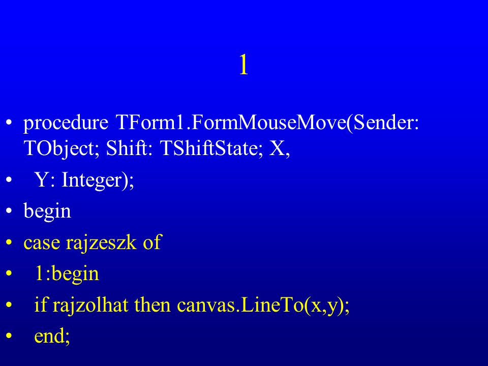 1 procedure TForm1.FormMouseMove(Sender: TObject; Shift: TShiftState; X, Y: Integer); begin case rajzeszk of 1:begin if rajzolhat then canvas.LineTo(x,y); end;
