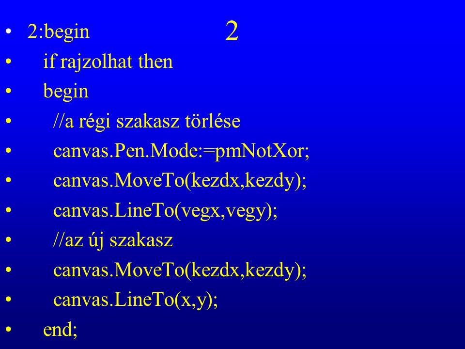 2 2:begin if rajzolhat then begin //a régi szakasz törlése canvas.Pen.Mode:=pmNotXor; canvas.MoveTo(kezdx,kezdy); canvas.LineTo(vegx,vegy); //az új szakasz canvas.MoveTo(kezdx,kezdy); canvas.LineTo(x,y); end;