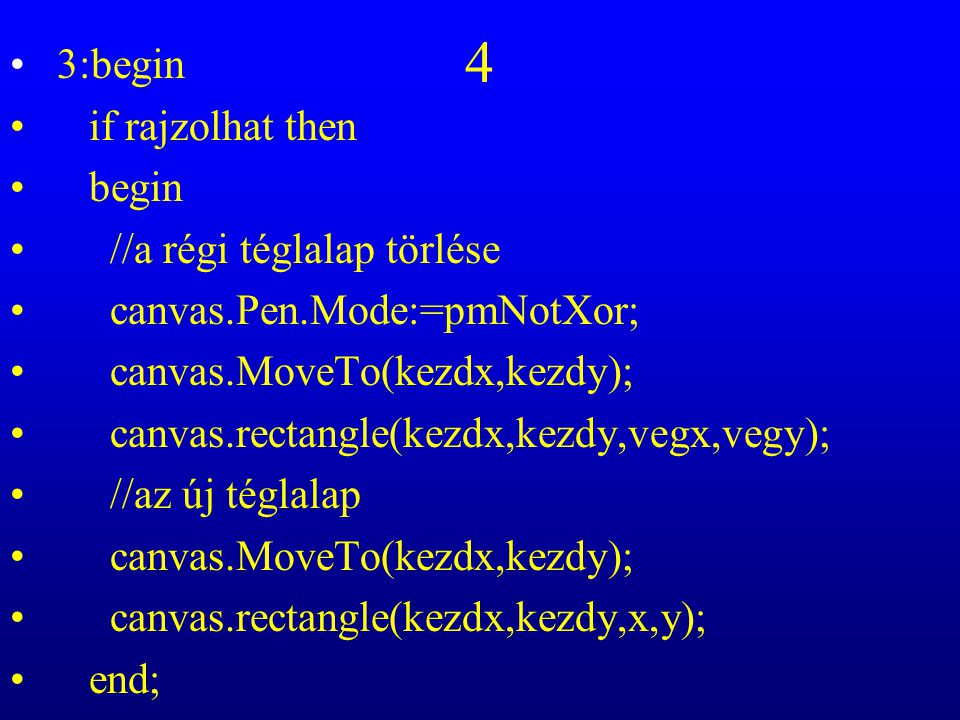 4 3:begin if rajzolhat then begin //a régi téglalap törlése canvas.Pen.Mode:=pmNotXor; canvas.MoveTo(kezdx,kezdy); canvas.rectangle(kezdx,kezdy,vegx,vegy); //az új téglalap canvas.MoveTo(kezdx,kezdy); canvas.rectangle(kezdx,kezdy,x,y); end;