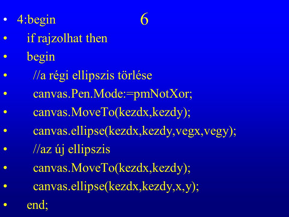 6 4:begin if rajzolhat then begin //a régi ellipszis törlése canvas.Pen.Mode:=pmNotXor; canvas.MoveTo(kezdx,kezdy); canvas.ellipse(kezdx,kezdy,vegx,vegy); //az új ellipszis canvas.MoveTo(kezdx,kezdy); canvas.ellipse(kezdx,kezdy,x,y); end;