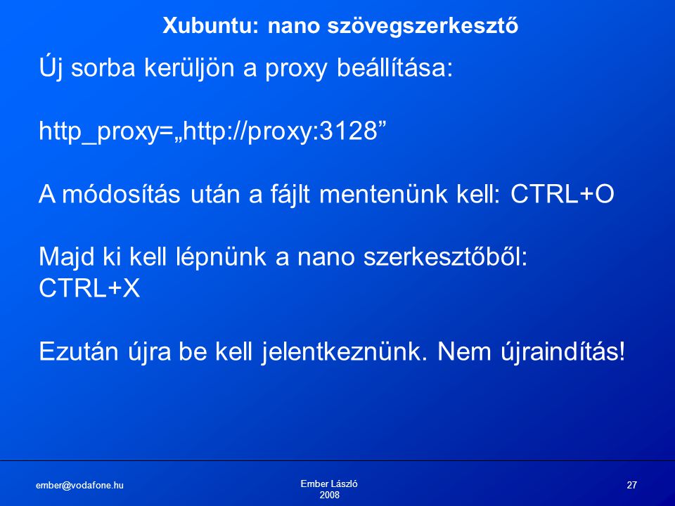 Ember László Xubuntu: nano szövegszerkesztő Új sorba kerüljön a proxy beállítása: http_proxy=„  A módosítás után a fájlt mentenünk kell: CTRL+O Majd ki kell lépnünk a nano szerkesztőből: CTRL+X Ezután újra be kell jelentkeznünk.