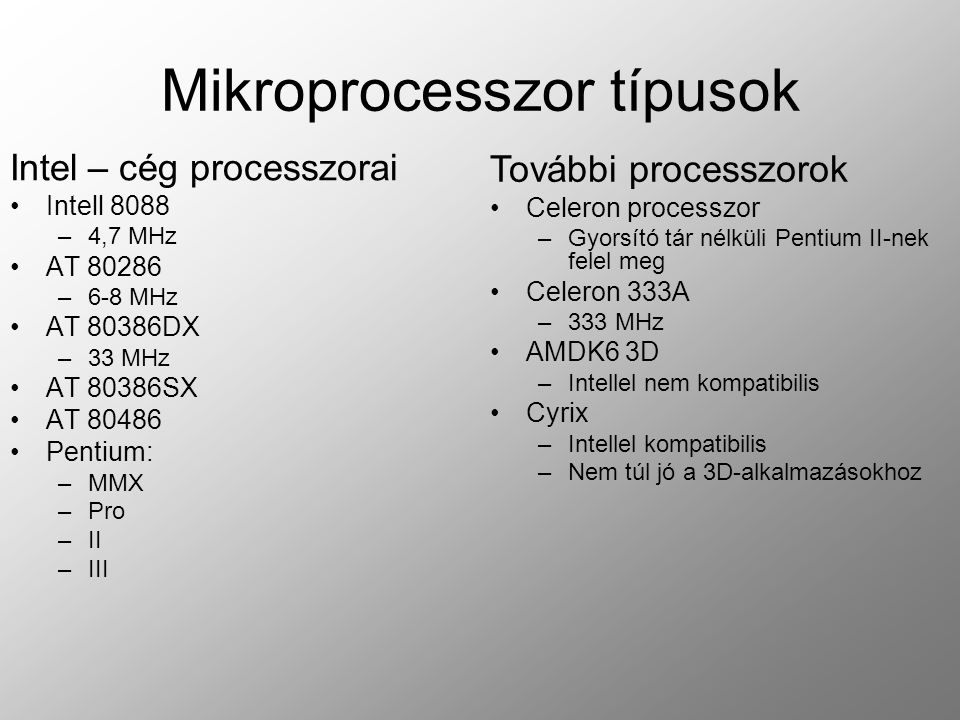 Mikroprocesszor típusok Intel – cég processzorai Intell 8088 –4,7 MHz AT –6-8 MHz AT 80386DX –33 MHz AT 80386SX AT Pentium: –MMX –Pro –II –III További processzorok Celeron processzor –Gyorsító tár nélküli Pentium II-nek felel meg Celeron 333A –333 MHz AMDK6 3D –Intellel nem kompatibilis Cyrix –Intellel kompatibilis –Nem túl jó a 3D-alkalmazásokhoz