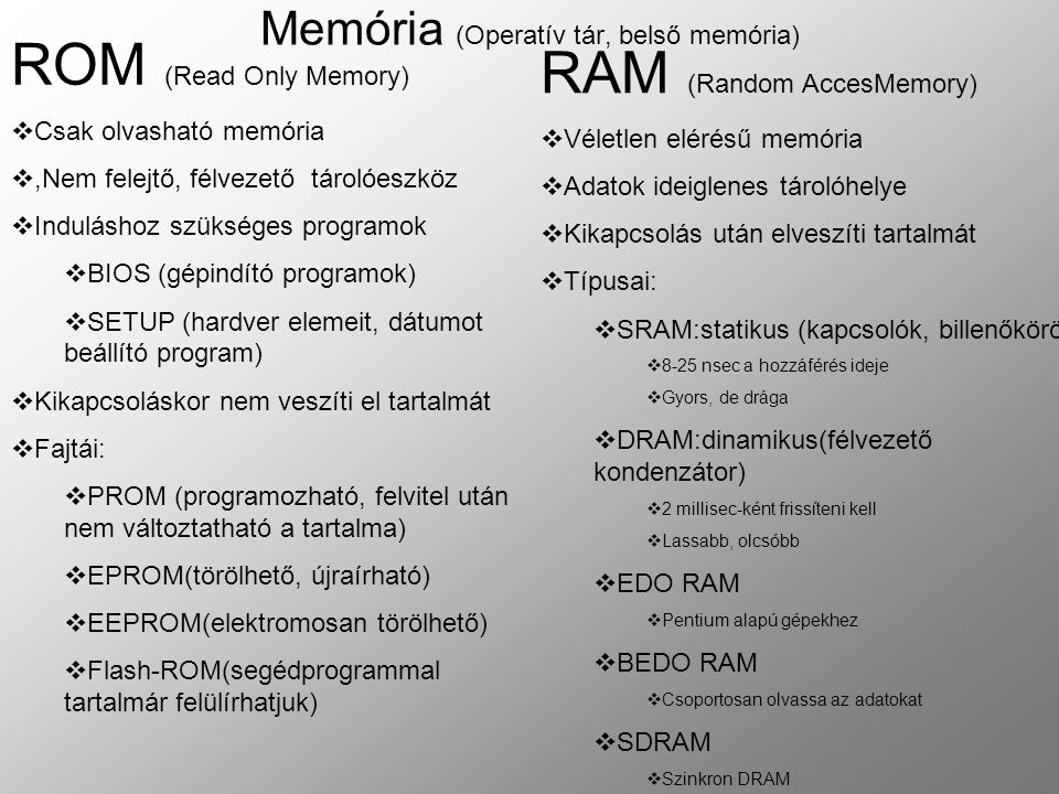 Memória (Operatív tár, belső memória) ROM (Read Only Memory)  Csak olvasható memória ,Nem felejtő, félvezető tárolóeszköz  Induláshoz szükséges programok  BIOS (gépindító programok)  SETUP (hardver elemeit, dátumot beállító program)  Kikapcsoláskor nem veszíti el tartalmát  Fajtái:  PROM (programozható, felvitel után nem változtatható a tartalma)  EPROM(törölhető, újraírható)  EEPROM(elektromosan törölhető)  Flash-ROM(segédprogrammal tartalmár felülírhatjuk) RAM (Random AccesMemory)  Véletlen elérésű memória  Adatok ideiglenes tárolóhelye  Kikapcsolás után elveszíti tartalmát  Típusai:  SRAM:statikus (kapcsolók, billenőkörök)  8-25 nsec a hozzáférés ideje  Gyors, de drága  DRAM:dinamikus(félvezető kondenzátor)  2 millisec-ként frissíteni kell  Lassabb, olcsóbb  EDO RAM  Pentium alapú gépekhez  BEDO RAM  Csoportosan olvassa az adatokat  SDRAM  Szinkron DRAM