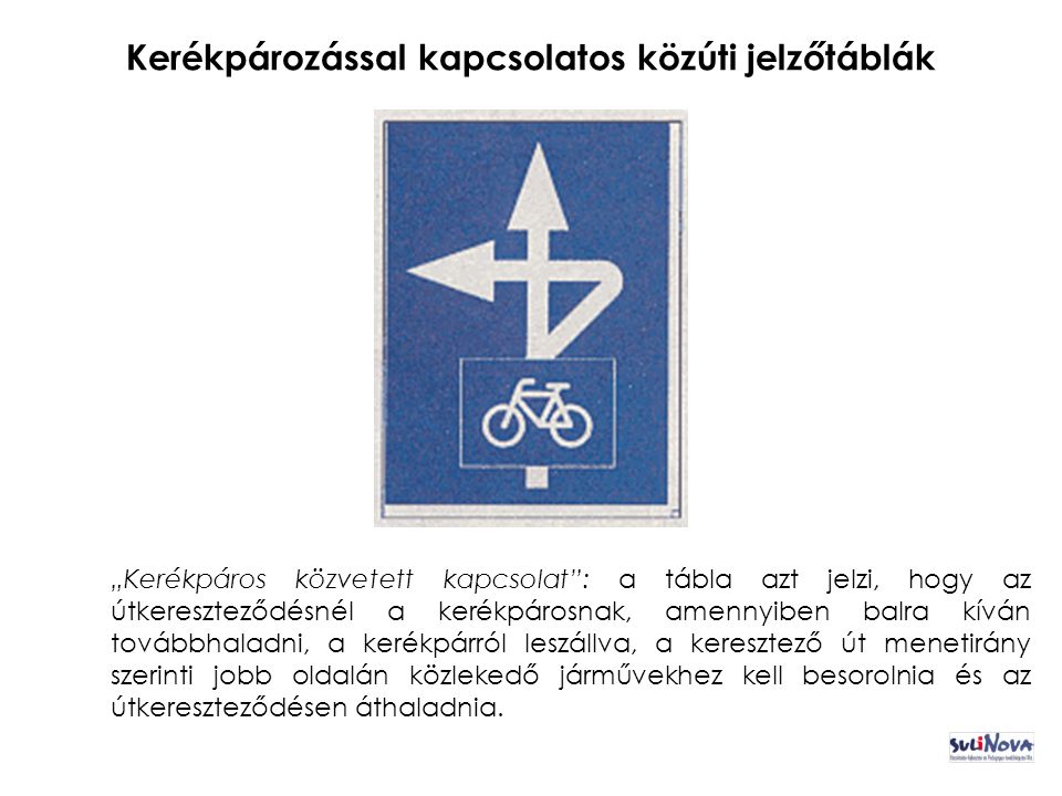 Kerékpározással kapcsolatos közúti jelzőtáblák „Kerékpáros közvetett kapcsolat : a tábla azt jelzi, hogy az útkereszteződésnél a kerékpárosnak, amennyiben balra kíván továbbhaladni, a kerékpárról leszállva, a keresztező út menetirány szerinti jobb oldalán közlekedő járművekhez kell besorolnia és az útkereszteződésen áthaladnia.
