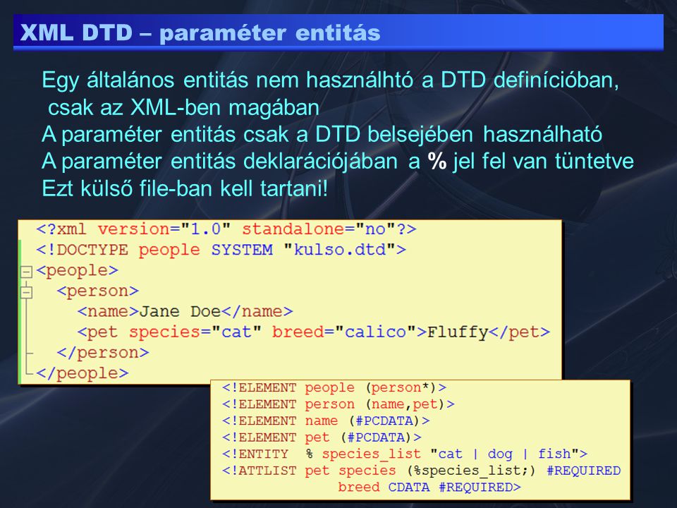 XML DTD – paraméter entitás Egy általános entitás nem használhtó a DTD definícióban, csak az XML-ben magában A paraméter entitás csak a DTD belsejében használható A paraméter entitás deklarációjában a % jel fel van tüntetve Ezt külső file-ban kell tartani!