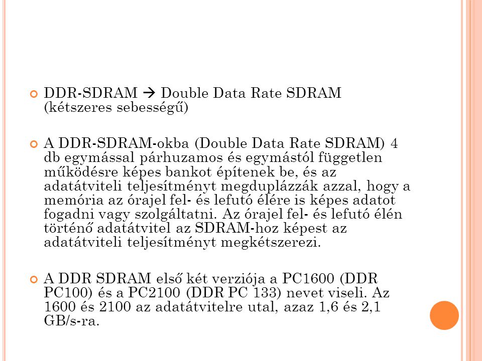 DDR-SDRAM  Double Data Rate SDRAM (kétszeres sebességű) A DDR-SDRAM-okba (Double Data Rate SDRAM) 4 db egymással párhuzamos és egymástól független működésre képes bankot építenek be, és az adatátviteli teljesítményt megduplázzák azzal, hogy a memória az órajel fel- és lefutó élére is képes adatot fogadni vagy szolgáltatni.