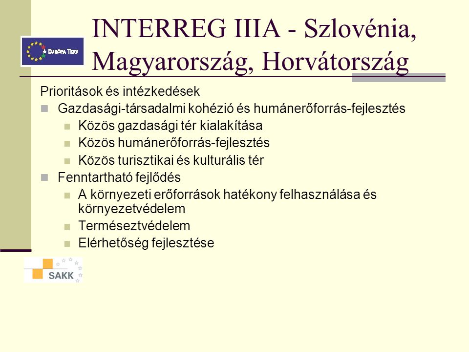 INTERREG IIIA - Magyarország, Szlovákia, Ukrajna Prioritások és intézkedések Határon átnyúló gazdasági és társadalmi együttműködés Üzleti telephelyek, infrastruktúra fejlesztése Határon átnyúló KKV fejlesztés Intézményi együttműködés Kisprojekt-alap: „people to people Határmenti infrastruktúra fejlesztése Környezetvédelmi politikai határon átnyúló koordinációja és kapcsolódó kisebb beruházások Határon átnyúló természetvédelmi együttműködés Alsóbbrendű közlekedési beruházások