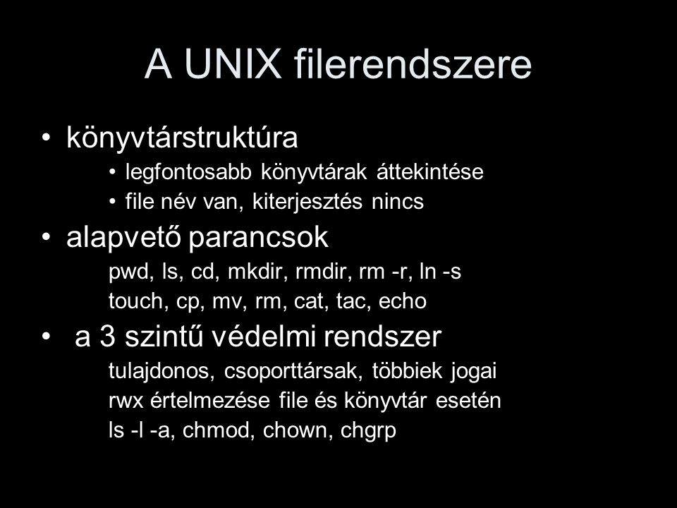 A UNIX filerendszere könyvtárstruktúra legfontosabb könyvtárak áttekintése file név van, kiterjesztés nincs alapvető parancsok pwd, ls, cd, mkdir, rmdir, rm -r, ln -s touch, cp, mv, rm, cat, tac, echo a 3 szintű védelmi rendszer tulajdonos, csoporttársak, többiek jogai rwx értelmezése file és könyvtár esetén ls -l -a, chmod, chown, chgrp