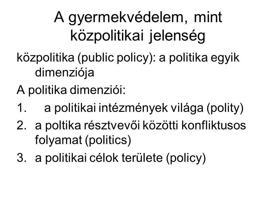 A gyermekvédelem, mint közpolitikai jelenség közpolitika (public policy): a politika egyik dimenziója A politika dimenziói: 1.a politikai intézmények világa (polity) 2.a poltika résztvevői közötti konfliktusos folyamat (politics) 3.a politikai célok területe (policy)