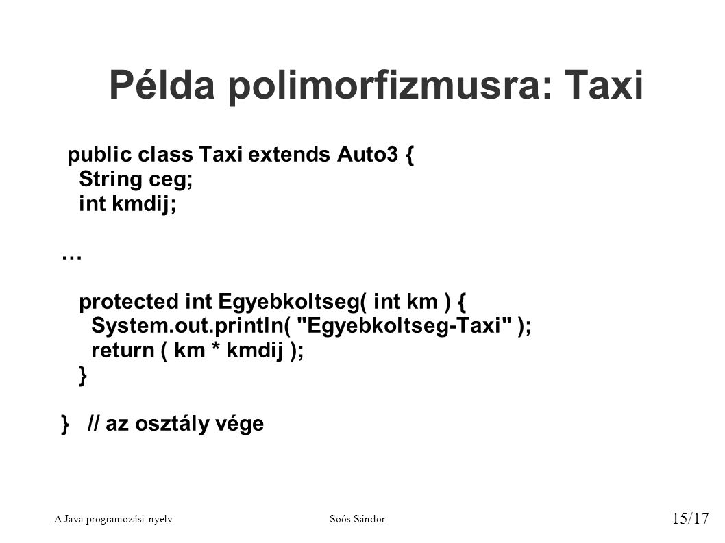 A Java programozási nyelvSoós Sándor 15/17 Példa polimorfizmusra: Taxi public class Taxi extends Auto3 { String ceg; int kmdij; … protected int Egyebkoltseg( int km ) { System.out.println( Egyebkoltseg-Taxi ); return ( km * kmdij ); } } // az osztály vége