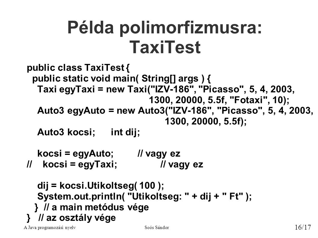 A Java programozási nyelvSoós Sándor 16/17 Példa polimorfizmusra: TaxiTest public class TaxiTest { public static void main( String[] args ) { Taxi egyTaxi = new Taxi( IZV-186 , Picasso , 5, 4, 2003, 1300, 20000, 5.5f, Fotaxi , 10); Auto3 egyAuto = new Auto3( IZV-186 , Picasso , 5, 4, 2003, 1300, 20000, 5.5f); Auto3 kocsi; int dij; kocsi = egyAuto;// vagy ez // kocsi = egyTaxi;// vagy ez dij = kocsi.Utikoltseg( 100 ); System.out.println( Utikoltseg: + dij + Ft ); } // a main metódus vége } // az osztály vége