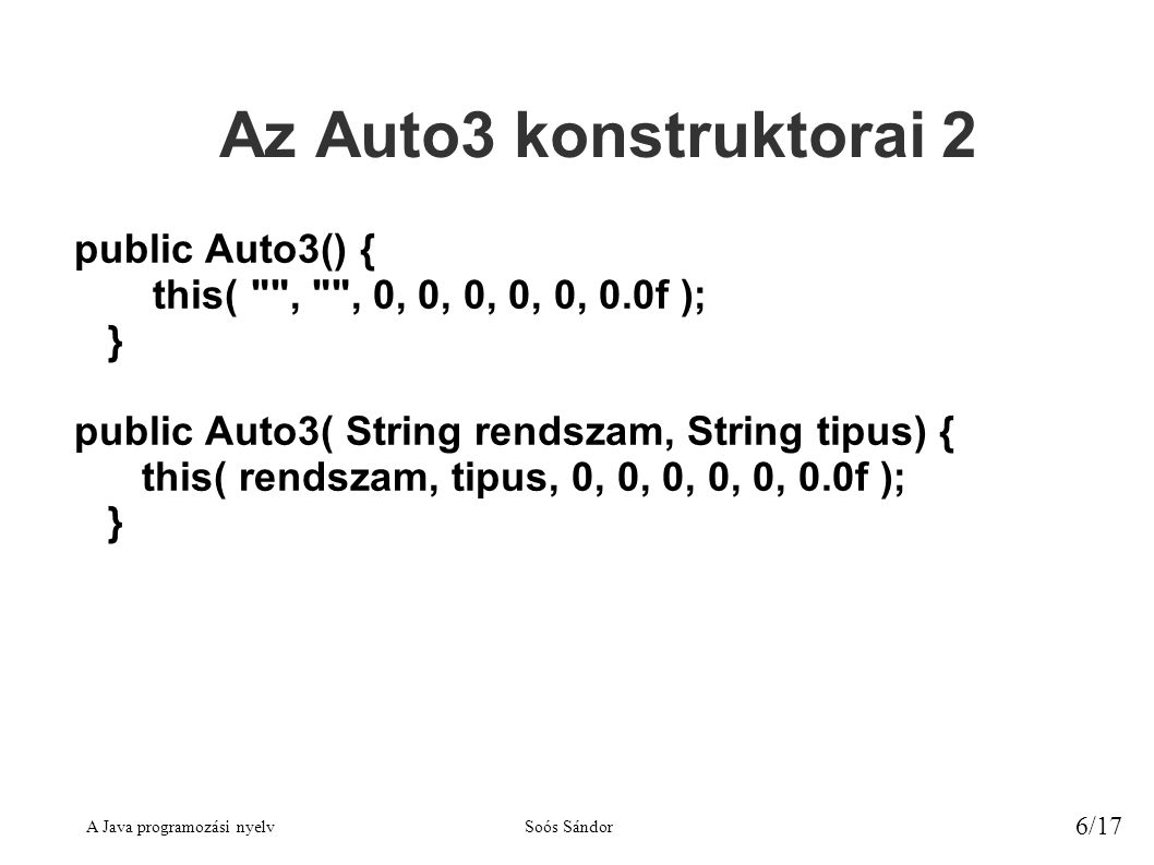 A Java programozási nyelvSoós Sándor 6/17 Az Auto3 konstruktorai 2 public Auto3() { this( , , 0, 0, 0, 0, 0, 0.0f ); } public Auto3( String rendszam, String tipus) { this( rendszam, tipus, 0, 0, 0, 0, 0, 0.0f ); }