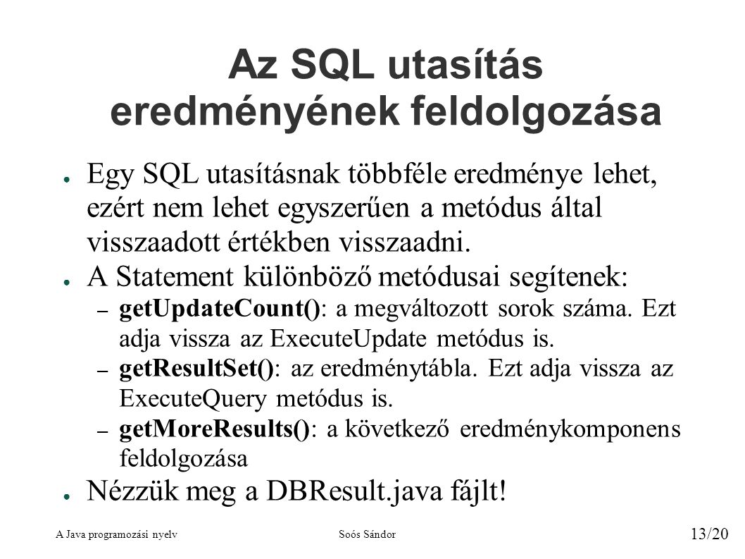 A Java programozási nyelvSoós Sándor 13/20 Az SQL utasítás eredményének feldolgozása ● Egy SQL utasításnak többféle eredménye lehet, ezért nem lehet egyszerűen a metódus által visszaadott értékben visszaadni.