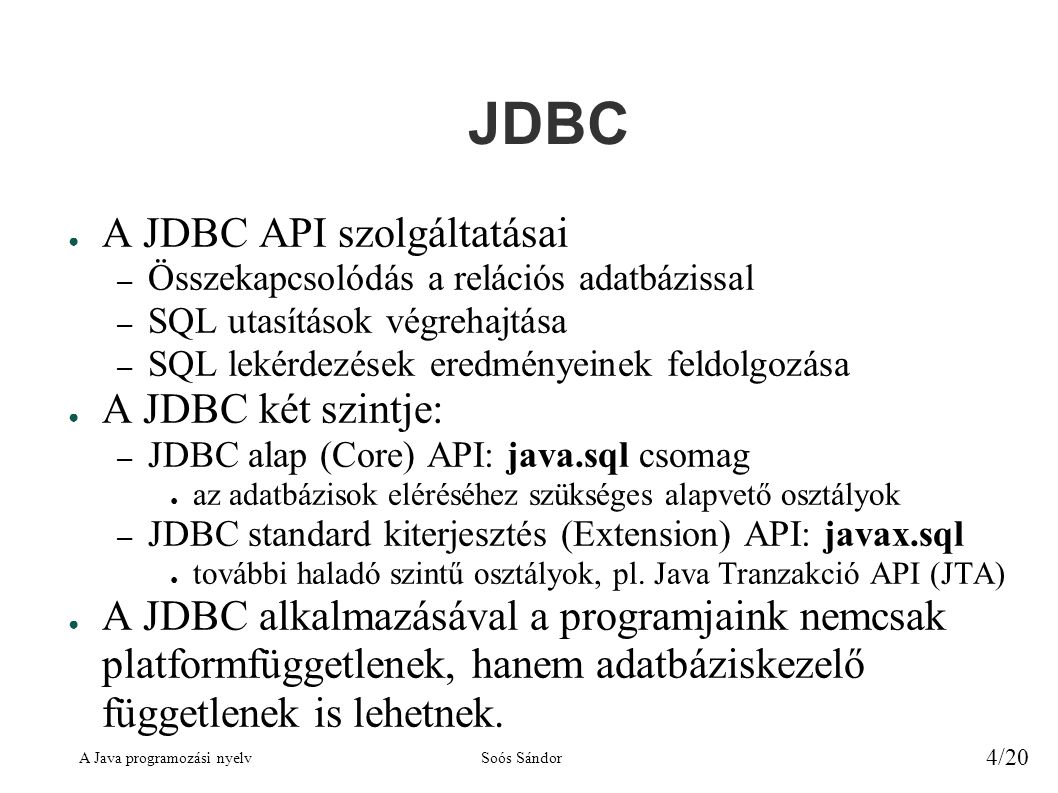 A Java programozási nyelvSoós Sándor 4/20 JDBC ● A JDBC API szolgáltatásai – Összekapcsolódás a relációs adatbázissal – SQL utasítások végrehajtása – SQL lekérdezések eredményeinek feldolgozása ● A JDBC két szintje: – JDBC alap (Core) API: java.sql csomag ● az adatbázisok eléréséhez szükséges alapvető osztályok – JDBC standard kiterjesztés (Extension) API: javax.sql ● további haladó szintű osztályok, pl.