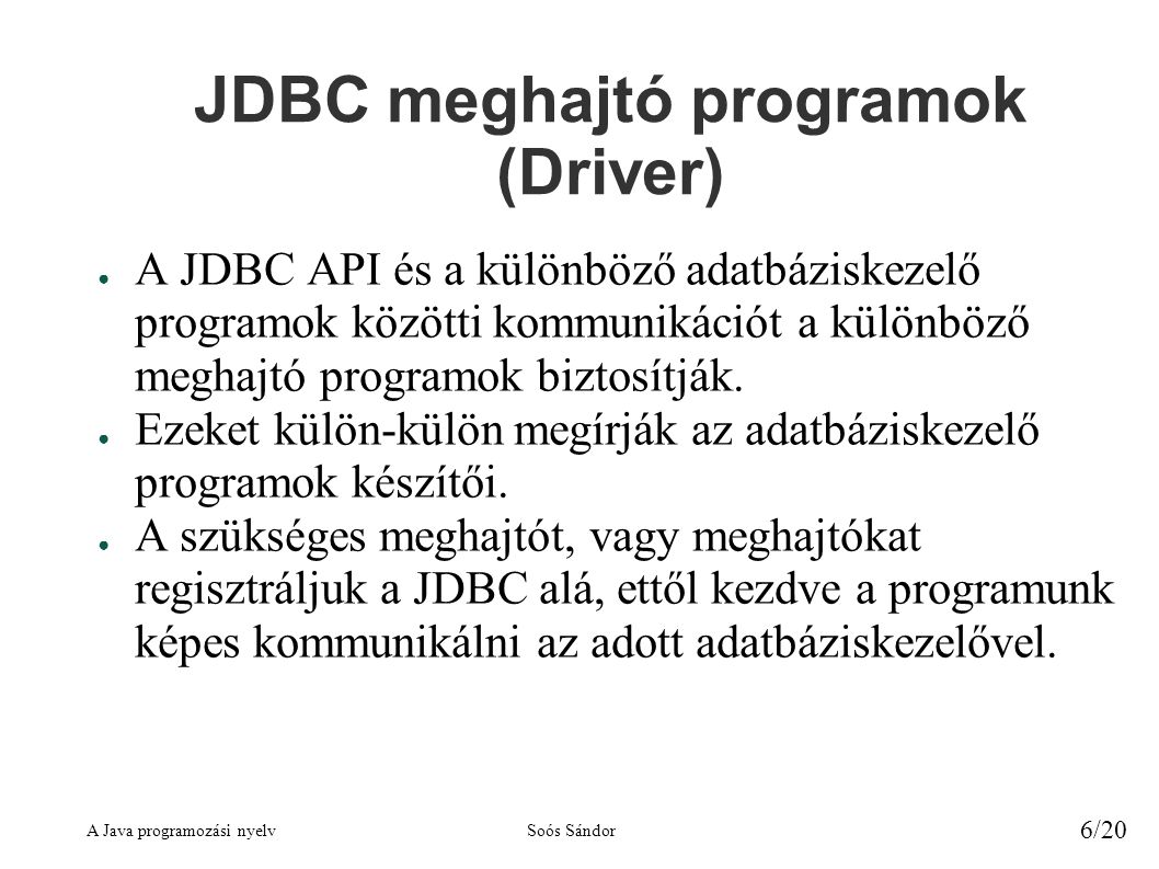 A Java programozási nyelvSoós Sándor 6/20 JDBC meghajtó programok (Driver) ● A JDBC API és a különböző adatbáziskezelő programok közötti kommunikációt a különböző meghajtó programok biztosítják.