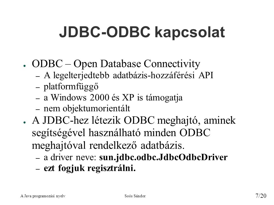 A Java programozási nyelvSoós Sándor 7/20 JDBC-ODBC kapcsolat ● ODBC – Open Database Connectivity – A legelterjedtebb adatbázis-hozzáférési API – platformfüggő – a Windows 2000 és XP is támogatja – nem objektumorientált ● A JDBC-hez létezik ODBC meghajtó, aminek segítségével használható minden ODBC meghajtóval rendelkező adatbázis.