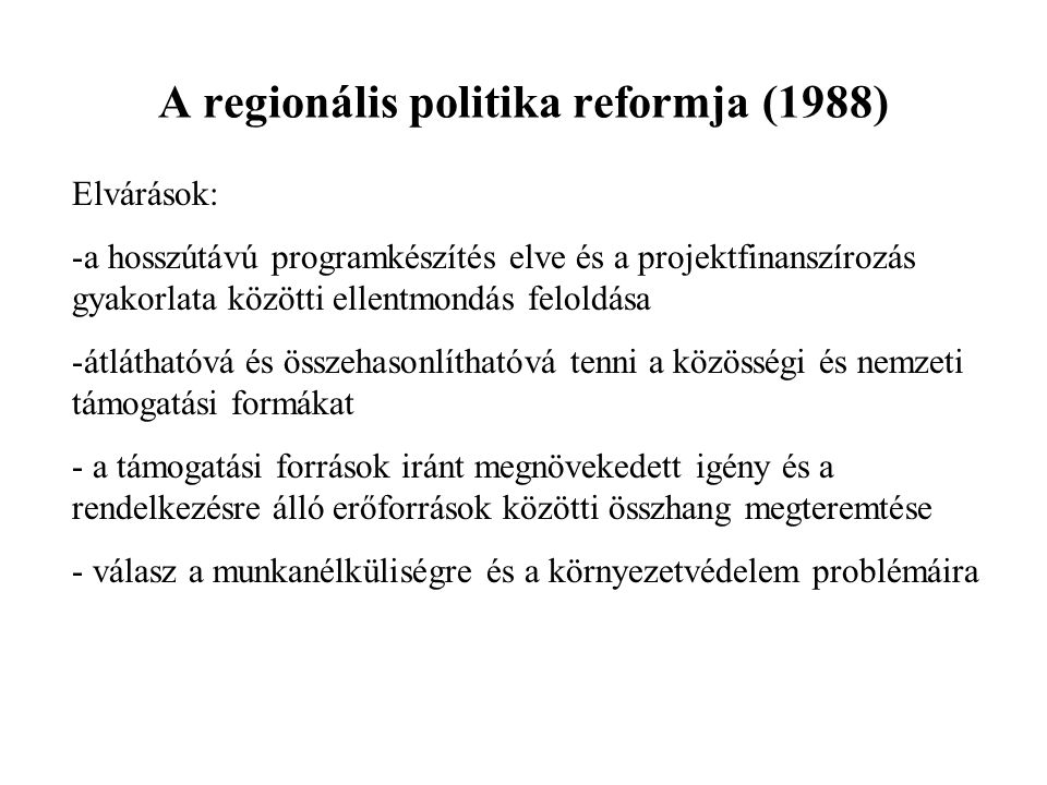 A regionális politika reformja (1988) Elvárások: -a hosszútávú programkészítés elve és a projektfinanszírozás gyakorlata közötti ellentmondás feloldása -átláthatóvá és összehasonlíthatóvá tenni a közösségi és nemzeti támogatási formákat - a támogatási források iránt megnövekedett igény és a rendelkezésre álló erőforrások közötti összhang megteremtése - válasz a munkanélküliségre és a környezetvédelem problémáira