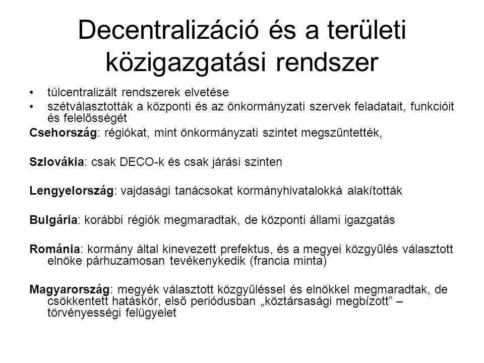 Decentralizáció és a területi közigazgatási rendszer túlcentralizált rendszerek elvetése szétválasztották a központi és az önkormányzati szervek feladatait, funkcióit és felelősségét Csehország: régiókat, mint önkormányzati szintet megszűntették, Szlovákia: csak DECO-k és csak járási szinten Lengyelország: vajdasági tanácsokat kormányhivatalokká alakították Bulgária: korábbi régiók megmaradtak, de központi állami igazgatás Románia: kormány által kinevezett prefektus, és a megyei közgyűlés választott elnöke párhuzamosan tevékenykedik (francia minta) Magyarország: megyék választott közgyűléssel és elnökkel megmaradtak, de csökkentett hatáskör, első periódusban „köztársasági megbízott – törvényességi felügyelet