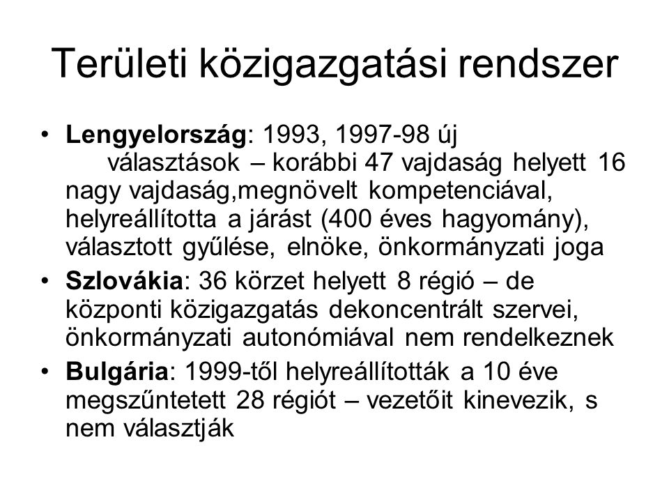 Területi közigazgatási rendszer Lengyelország: 1993, új választások – korábbi 47 vajdaság helyett 16 nagy vajdaság,megnövelt kompetenciával, helyreállította a járást (400 éves hagyomány), választott gyűlése, elnöke, önkormányzati joga Szlovákia: 36 körzet helyett 8 régió – de központi közigazgatás dekoncentrált szervei, önkormányzati autonómiával nem rendelkeznek Bulgária: 1999-től helyreállították a 10 éve megszűntetett 28 régiót – vezetőit kinevezik, s nem választják