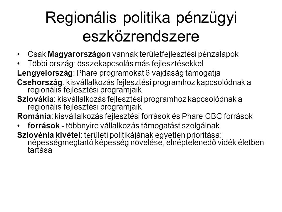 Regionális politika pénzügyi eszközrendszere Csak Magyarországon vannak területfejlesztési pénzalapok Többi ország: összekapcsolás más fejlesztésekkel Lengyelország: Phare programokat 6 vajdaság támogatja Csehország: kisvállalkozás fejlesztési programhoz kapcsolódnak a regionális fejlesztési programjaik Szlovákia: kisvállalkozás fejlesztési programhoz kapcsolódnak a regionális fejlesztési programjaik Románia: kisvállalkozás fejlesztési források és Phare CBC források források - többnyire vállalkozás támogatást szolgálnak Szlovénia kivétel: területi politikájának egyetlen prioritása: népességmegtartó képesség növelése, elnéptelenedő vidék életben tartása
