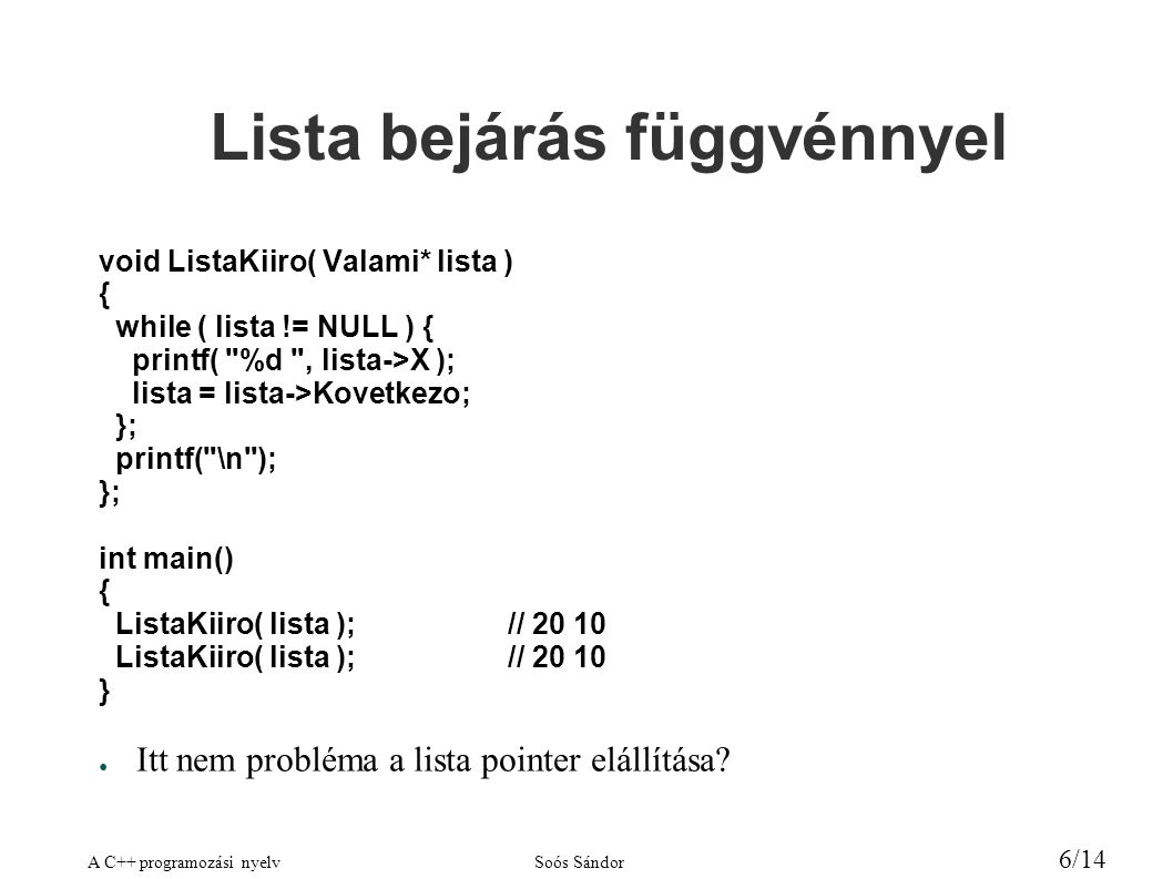 A C++ programozási nyelvSoós Sándor 6/14 Lista bejárás függvénnyel void ListaKiiro( Valami* lista ) { while ( lista != NULL ) { printf( %d , lista->X ); lista = lista->Kovetkezo; }; printf( \n ); }; int main() { ListaKiiro( lista );// } ● Itt nem probléma a lista pointer elállítása