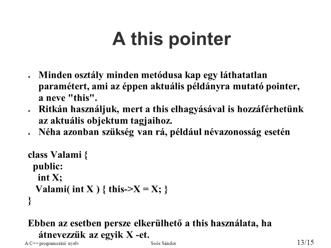 A C++ programozási nyelvSoós Sándor 13/15 A this pointer ● Minden osztály minden metódusa kap egy láthatatlan paramétert, ami az éppen aktuális példányra mutató pointer, a neve this .